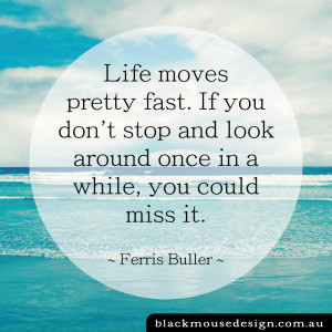 Life moves pretty fast. If you don't stop and look around once in a while, you could miss it. ~ Ferris Buller ~